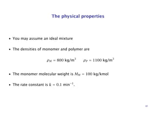 The physical properties
• You may assume an ideal mixture
• The densities of monomer and polymer are
ρM = 800 kg/m3
ρP = 1100 kg/m3
• The monomer molecular weight is MM = 100 kg/kmol
• The rate constant is k = 0.1 min−1
.
81
 