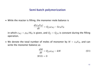 Semi-batch polymerization
• While the reactor is ﬁlling, the monomer mole balance is
d(cMVR)
dt
= Qf 0cMf − kcMVR
in which cMf = ρM/MM is given, and Qf = Qf0 is constant during the ﬁlling
operation.
• We denote the total number of moles of monomer by M = cMVR, and can
write the monomer balance as
dM
dt
= Qf 0cMf − kM (51)
M(0) = 0
82
 