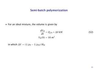 Semi-batch polymerization
• For an ideal mixture, the volume is given by
dVR
dt
= Qf0 + ∆VkM (52)
VR(0) = 10 m3
in which ∆V = (1/ρP − 1/ρM) MM
83
 