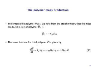 The polymer mass production
• To compute the polymer mass, we note from the stoichiometry that the mass
production rate of polymer RP is
RP = −RMMM
• The mass balance for total polymer P is given by
dP
dt
= RpVR = kcMMMVR = (kMM)M (53)
84
 