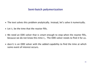 Semi-batch polymerization
• The text solves this problem analytically. Instead, let’s solve it numerically.
• Let t1 be the time that the reactor ﬁlls.
• We need an ODE solver that is smart enough to stop when the reactor ﬁlls,
because we do not know this time t1. The ODE solver needs to ﬁnd it for us.
• dasrt is an ODE solver with the added capability to ﬁnd the time at which
some event of interest occurs.
85
 
