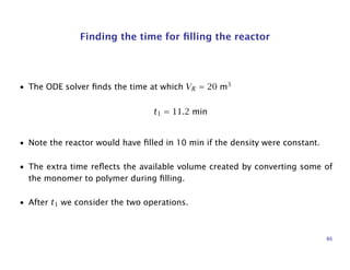 Finding the time for ﬁlling the reactor
• The ODE solver ﬁnds the time at which VR = 20 m3
t1 = 11.2 min
• Note the reactor would have ﬁlled in 10 min if the density were constant.
• The extra time reﬂects the available volume created by converting some of
the monomer to polymer during ﬁlling.
• After t1 we consider the two operations.
86
 