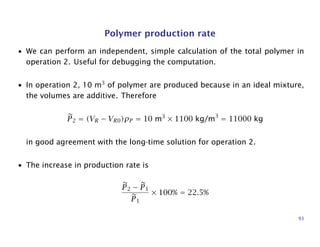Polymer production rate
• We can perform an independent, simple calculation of the total polymer in
operation 2. Useful for debugging the computation.
• In operation 2, 10 m3
of polymer are produced because in an ideal mixture,
the volumes are additive. Therefore
P2 = (VR − VR0)ρP = 10 m3
× 1100 kg/m3
= 11000 kg
in good agreement with the long-time solution for operation 2.
• The increase in production rate is
P2 − P1
P1
× 100% = 22.5%
93
 