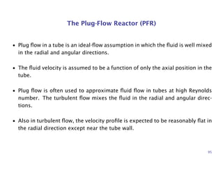 The Plug-Flow Reactor (PFR)
• Plug ﬂow in a tube is an ideal-ﬂow assumption in which the ﬂuid is well mixed
in the radial and angular directions.
• The ﬂuid velocity is assumed to be a function of only the axial position in the
tube.
• Plug ﬂow is often used to approximate ﬂuid ﬂow in tubes at high Reynolds
number. The turbulent ﬂow mixes the ﬂuid in the radial and angular direc-
tions.
• Also in turbulent ﬂow, the velocity proﬁle is expected to be reasonably ﬂat in
the radial direction except near the tube wall.
95
 
