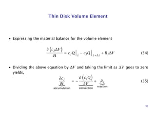 Thin Disk Volume Element
• Expressing the material balance for the volume element
∂ cj∆V
∂t
= cjQ
z
− cjQ
z+∆z
+ Rj∆V (54)
• Dividing the above equation by ∆V and taking the limit as ∆V goes to zero
yields,
∂cj
∂t
accumulation
= −
∂ cjQ
∂V
convection
+ Rj
reaction
(55)
97
 