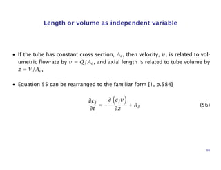 Length or volume as independent variable
• If the tube has constant cross section, Ac, then velocity, v, is related to vol-
umetric ﬂowrate by v = Q/Ac, and axial length is related to tube volume by
z = V/Ac,
• Equation 55 can be rearranged to the familiar form [1, p.584]
∂cj
∂t
= −
∂ cjv
∂z
+ Rj (56)
98
 