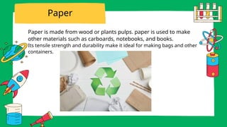 Paper is made from wood or plants pulps. paper is used to make
other materials such as carboards, notebooks, and books.
Its tensile strength and durability make it ideal for making bags and other
containers.
Paper
 