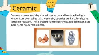 Ceramic
• Ceramics are made of clay shaped into forms and hardened in high-
temperature oven called kiln. Generally, ceramics are hard, brittle, and
corrosion-resistant. These properties make ceramics as ideal materials to
make some household objects.
 