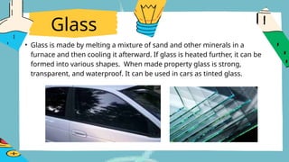 Glass
• Glass is made by melting a mixture of sand and other minerals in a
furnace and then cooling it afterward. If glass is heated further, it can be
formed into various shapes. When made property glass is strong,
transparent, and waterproof. It can be used in cars as tinted glass.
 