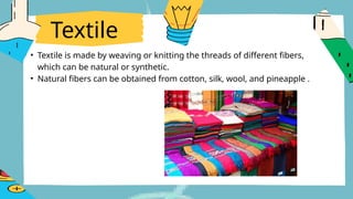 Textile
• Textile is made by weaving or knitting the threads of different fibers,
which can be natural or synthetic.
• Natural fibers can be obtained from cotton, silk, wool, and pineapple .
 