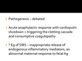  Pathogenesis – debated
 Acute anaphylactic response with cardiopulm
shutdown + triggering the clotting cascade
and consumptive coagulopathy
 ? Eg of SIRS – inappropriate release of
endogenous inflammatory mediators, an
abnormal maternal response to fetalAg
 