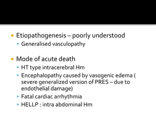  Etiopathogenesis – poorly understood
 Generalised vasculopathy
 Mode of acute death
 HT type intracerebral Hm
 Encephalopathy caused by vasogenic edema (
severe generalized version of PRES – due to
endothelial damage)
 Fatal cardiac arrhythmia
 HELLP : intra abdominal Hm
 