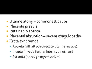  Uterine atony – commonest cause
 Placenta praevia
 Retained placenta
 Placental abruption – severe coagulopathy
 Creta syndromes
 Accreta (villi attach direct to uterine muscle)
 Increta (invade further into myometrium)
 Percreta ( through myometrium)
 