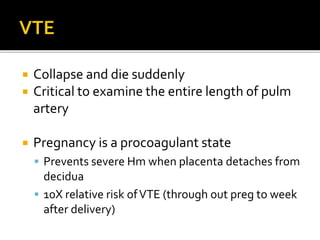  Collapse and die suddenly
 Critical to examine the entire length of pulm
artery
 Pregnancy is a procoagulant state
 Prevents severe Hm when placenta detaches from
decidua
 10X relative risk ofVTE (through out preg to week
after delivery)
 