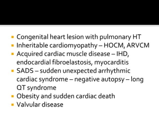  Congenital heart lesion with pulmonary HT
 Inheritable cardiomyopathy – HOCM, ARVCM
 Acquired cardiac muscle disease – IHD,
endocardial fibroelastosis, myocarditis
 SADS – sudden unexpected arrhythmic
cardiac syndrome – negative autopsy – long
QT syndrome
 Obesity and sudden cardiac death
 Valvular disease
 