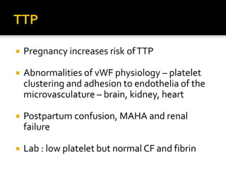  Pregnancy increases risk ofTTP
 Abnormalities of vWF physiology – platelet
clustering and adhesion to endothelia of the
microvasculature – brain, kidney, heart
 Postpartum confusion, MAHA and renal
failure
 Lab : low platelet but normal CF and fibrin
 