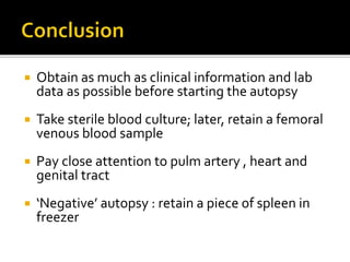  Obtain as much as clinical information and lab
data as possible before starting the autopsy
 Take sterile blood culture; later, retain a femoral
venous blood sample
 Pay close attention to pulm artery , heart and
genital tract
 ‘Negative’ autopsy : retain a piece of spleen in
freezer
 