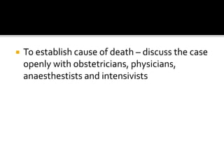  To establish cause of death – discuss the case
openly with obstetricians, physicians,
anaesthestists and intensivists
 