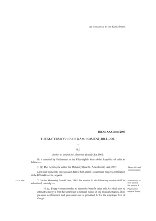 1

                                                                        AS INTRODUCED IN THE RAJYA SABHA




                                                                                 Bill No. XXXVIII of 2007

                        THE MATERNITY BENEFIT (AMENDMENT) BILL, 2007
                                                            A

                                                          BILL
                                   further to amend the Maternity Benefit Act, 1961.
                    BE it enacted by Parliament in the Fifty-eighth Year of the Republic of India as
              follows:—
                    1. (1) This Act may be called the Maternity Benefit (Amendment) Act, 2007.                  Short title and
                                                                                                                commencement.
                     (2) It shall come into force on such date as the Central Government may, by notification
              in the Official Gazette, appoint.

53 of 1961.         2. In the Maternity Benefit Act, 1961, for section 8, the following section shall be Substitution of
              substituted, namely:—                                                                      new section
                                                                                                                for section 8.
                           “8. (1) Every woman entitled to maternity benefit under this Act shall also be Payment of
                    entitled to receive from her employer a medical bonus of one thousand rupees, if no medical bonus.
                    pre-natal confinement and post-natal care is provided for by the employer free of
                    charge.
 