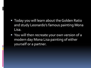 Today you will learn about the Golden Ratio and study Leonardo’s famous painting Mona Lisa. You will then recreate your own version of a modern day Mona Lisa painting of either yourself or a partner.   