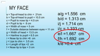 MY FACE
a = Top-of-head to chin = 21cm
b = Top-of-head to pupil = 10.5 cm
c = Pupil to nose tip = 4.5 cm
d = Pupil to lip = 8 cm
e = Width of nose = 5 cm
f = Outside distance between eyes = 11 cm
g = Width of head = 13.5 cm
h = Hairline to pupil = 6.5 cm
i = Nose tip to chin =6 cm
j = Lips to chin = 3.5 cm
k = Length of lips =2 cm
l = Nose tip to lips = 3 cm
a/g =1.556 cm
b/d = 1.313 cm
i/j = 1.714 cm
i/c = 1.333 cm
e/l =1.667 cm
f/h =1.692 cm
k/e =0.4 cm
 