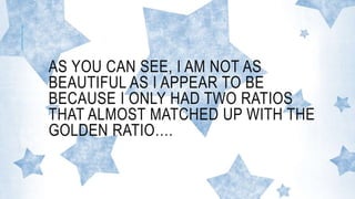 AS YOU CAN SEE, I AM NOT AS
BEAUTIFUL AS I APPEAR TO BE
BECAUSE I ONLY HAD TWO RATIOS
THAT ALMOST MATCHED UP WITH THE
GOLDEN RATIO….
 