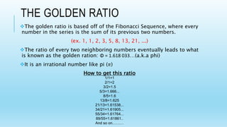 THE GOLDEN RATIO
The golden ratio is based off of the Fibonacci Sequence, where every
number in the series is the sum of its previous two numbers.
(ex. 1, 1, 2, 3, 5, 8, 13, 21, ...)
The ratio of every two neighboring numbers eventually leads to what
is known as the golden ration: Φ = 1.618 033…(a.k.a phi)
It is an irrational number like pi (𝜋)
How to get this ratio
1/1=1
2/1=2
3/2=1.5
5/3=1.666...
8/5=1.6
13/8=1.625
21/13=1.61538...
34/21=1.61905...
55/34=1.61764...
89/55=1.61861..
And so on………
 