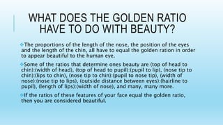 WHAT DOES THE GOLDEN RATIO
HAVE TO DO WITH BEAUTY?
The proportions of the length of the nose, the position of the eyes
and the length of the chin, all have to equal the golden ration in order
to appear beautiful to the human eye.
Some of the ratios that determine ones beauty are (top of head to
chin):(width of head), (top of head to pupil):(pupil to lip), (nose tip to
chin):(lips to chin), (nose tip to chin):(pupil to nose tip), (width of
nose):(nose tip to lips), (outside distance between eyes):(hairline to
pupil), (length of lips):(width of nose), and many, many more.
If the ratios of these features of your face equal the golden ratio,
then you are considered beautiful.
 