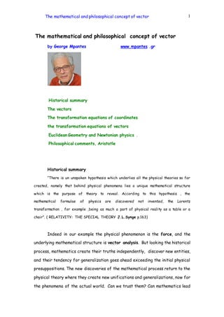 The mathematical and philosophical concept of vector 1 
The mathematical and philosophical concept of vector 
by George Mpantes www.mpantes .gr 
Historical summary 
The vectors 
The transformation equations of coordinates 
the transformation equations of vectors 
Euclidean Geometry and Newtonian physics . 
Philosophical comments, Aristotle 
Historical summary 
“There is un unspoken hypothesis which underlies all the physical theories so far 
created, namely that behind physical phenomena lies a unique mathematical structure 
which is the purpose of theory to reveal. According to this hypothesis , the 
mathematical formulae of physics are discovered not invented, the Lorentz 
transformation , for example ,being as much a part of physical reality as a table or a 
chair”. ( RELATIVITY: THE SPECIAL THEORY J.L.Synge p.163) 
Indeed in our example the physical phenomenon is the force, and the 
underlying mathematical structure is vector analysis. But looking the historical 
process, mathematics create their truths independently, discover new entities, 
and their tendency for generalization goes ahead exceeding the initial physical 
presuppositions. The new discoveries of the mathematical process return to the 
physical theory where they create new unifications and generalizations, now for 
the phenomena of the actual world. Can we trust them? Can mathematics lead 
 