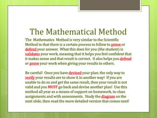 The Mathematical Method
The Mathematics Method is very similar to the Scientific
Method in that there is a certain process to follow to prove or
defend your answer. What this does for you (the student) is
validates your work, meaning that it helps you feel confident that
it makes sense and that result is correct. It also helps you defend
or prove your work when giving your results to others.

Be careful! Once you have devised your plan; the only way to
verify your results are to show it in another way! If you are
unable to do so and get the same result, then your result is not
valid and you MUST go back and devise another plan! Use this
method all year as a means of support on homework, in-class
assignments and with assessments. Study the diagram on the
next slide, then read the more detailed version that comes next!
 