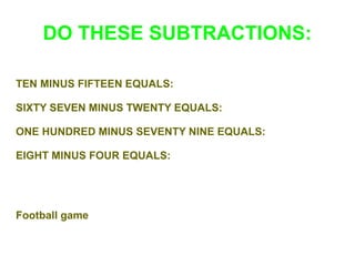 DO THESE SUBTRACTIONS:
TEN MINUS FIFTEEN EQUALS:
SIXTY SEVEN MINUS TWENTY EQUALS:
ONE HUNDRED MINUS SEVENTY NINE EQUALS:
EIGHT MINUS FOUR EQUALS:

Football game

 