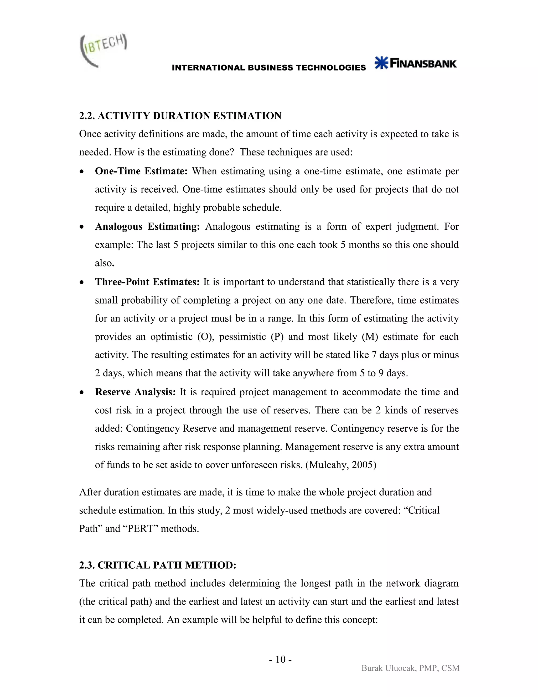 INTERNATIONAL BUSINESS TECHNOLOGIES




2.2. ACTIVITY DURATION ESTIMATION
Once activity definitions are made, the amount of time each activity is expected to take is
needed. How is the estimating done? These techniques are used:
•   One-Time Estimate: When estimating using a one-time estimate, one estimate per
    activity is received. One-time estimates should only be used for projects that do not
    require a detailed, highly probable schedule.
•   Analogous Estimating: Analogous estimating is a form of expert judgment. For
    example: The last 5 projects similar to this one each took 5 months so this one should
    also.
•   Three-Point Estimates: It is important to understand that statistically there is a very
    small probability of completing a project on any one date. Therefore, time estimates
    for an activity or a project must be in a range. In this form of estimating the activity
    provides an optimistic (O), pessimistic (P) and most likely (M) estimate for each
    activity. The resulting estimates for an activity will be stated like 7 days plus or minus
    2 days, which means that the activity will take anywhere from 5 to 9 days.
•   Reserve Analysis: It is required project management to accommodate the time and
    cost risk in a project through the use of reserves. There can be 2 kinds of reserves
    added: Contingency Reserve and management reserve. Contingency reserve is for the
    risks remaining after risk response planning. Management reserve is any extra amount
    of funds to be set aside to cover unforeseen risks. (Mulcahy, 2005)

After duration estimates are made, it is time to make the whole project duration and
schedule estimation. In this study, 2 most widely-used methods are covered: “Critical
Path” and “PERT” methods.


2.3. CRITICAL PATH METHOD:
The critical path method includes determining the longest path in the network diagram
(the critical path) and the earliest and latest an activity can start and the earliest and latest
it can be completed. An example will be helpful to define this concept:


                                                - 10 -
                                                                        Burak Uluocak, PMP, CSM
 