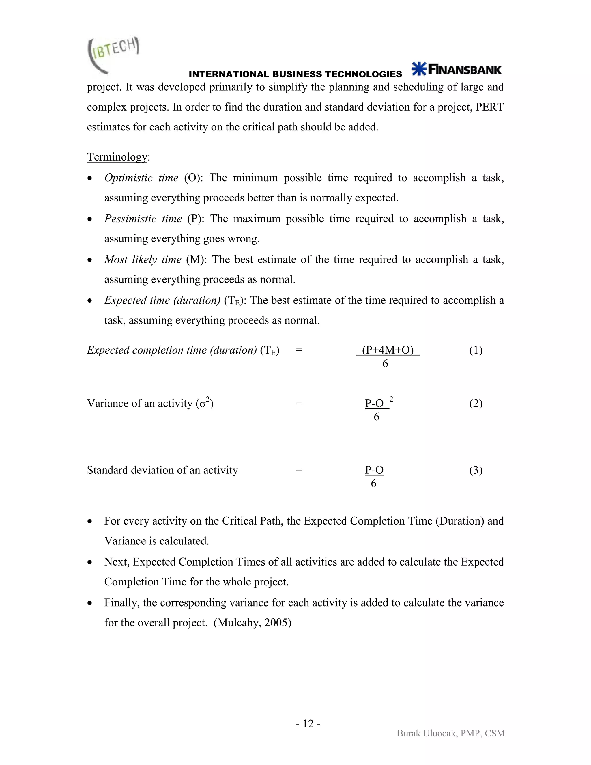 INTERNATIONAL BUSINESS TECHNOLOGIES
project. It was developed primarily to simplify the planning and scheduling of large and
complex projects. In order to find the duration and standard deviation for a project, PERT
estimates for each activity on the critical path should be added.

Terminology:
•   Optimistic time (O): The minimum possible time required to accomplish a task,
    assuming everything proceeds better than is normally expected.
•   Pessimistic time (P): The maximum possible time required to accomplish a task,
    assuming everything goes wrong.
•   Most likely time (M): The best estimate of the time required to accomplish a task,
    assuming everything proceeds as normal.
•   Expected time (duration) (TE): The best estimate of the time required to accomplish a
    task, assuming everything proceeds as normal.

Expected completion time (duration) (TE)       =             (P+4M+O)                  (1)
                                                                 6


Variance of an activity (σ2)                   =             P-O    2
                                                                                       (2)
                                                               6



Standard deviation of an activity              =             P-O                       (3)
                                                              6


•   For every activity on the Critical Path, the Expected Completion Time (Duration) and
    Variance is calculated.
•   Next, Expected Completion Times of all activities are added to calculate the Expected
    Completion Time for the whole project.
•   Finally, the corresponding variance for each activity is added to calculate the variance
    for the overall project. (Mulcahy, 2005)




                                               - 12 -
                                                                        Burak Uluocak, PMP, CSM
 