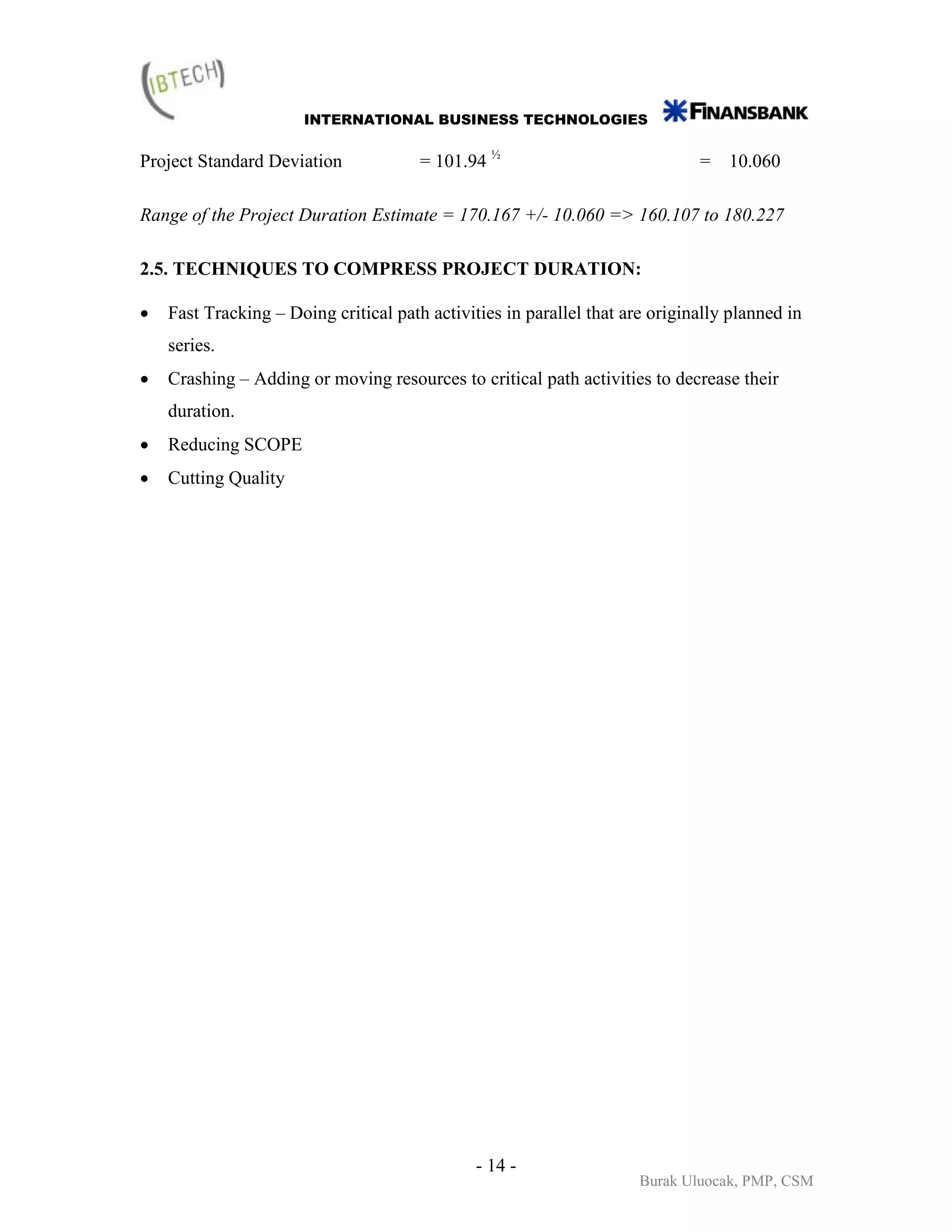 INTERNATIONAL BUSINESS TECHNOLOGIES


Project Standard Deviation             = 101.94 ½                             = 10.060

Range of the Project Duration Estimate = 170.167 +/- 10.060 => 160.107 to 180.227

2.5. TECHNIQUES TO COMPRESS PROJECT DURATION:

•   Fast Tracking – Doing critical path activities in parallel that are originally planned in
    series.
•   Crashing – Adding or moving resources to critical path activities to decrease their
    duration.
•   Reducing SCOPE
•   Cutting Quality




                                               - 14 -
                                                                      Burak Uluocak, PMP, CSM
 