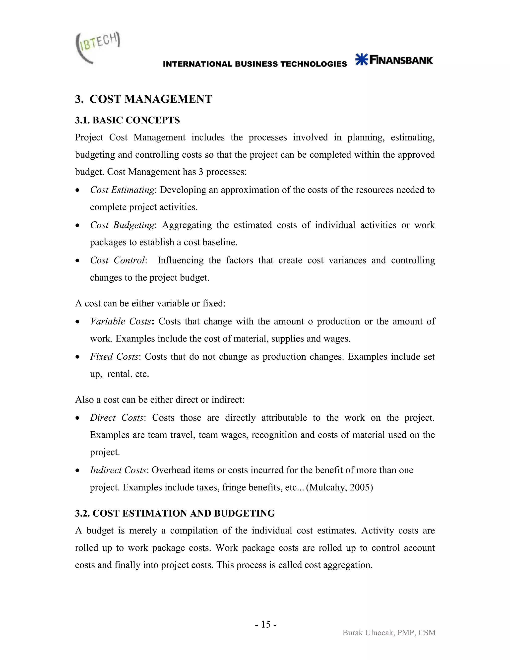 INTERNATIONAL BUSINESS TECHNOLOGIES



3. COST MANAGEMENT
3.1. BASIC CONCEPTS
Project Cost Management includes the processes involved in planning, estimating,
budgeting and controlling costs so that the project can be completed within the approved
budget. Cost Management has 3 processes:
•   Cost Estimating: Developing an approximation of the costs of the resources needed to
    complete project activities.
•   Cost Budgeting: Aggregating the estimated costs of individual activities or work
    packages to establish a cost baseline.
•   Cost Control:      Influencing the factors that create cost variances and controlling
    changes to the project budget.

A cost can be either variable or fixed:
•   Variable Costs: Costs that change with the amount o production or the amount of
    work. Examples include the cost of material, supplies and wages.
•   Fixed Costs: Costs that do not change as production changes. Examples include set
    up, rental, etc.

Also a cost can be either direct or indirect:
•   Direct Costs: Costs those are directly attributable to the work on the project.
    Examples are team travel, team wages, recognition and costs of material used on the
    project.
•   Indirect Costs: Overhead items or costs incurred for the benefit of more than one
    project. Examples include taxes, fringe benefits, etc... (Mulcahy, 2005)

3.2. COST ESTIMATION AND BUDGETING
A budget is merely a compilation of the individual cost estimates. Activity costs are
rolled up to work package costs. Work package costs are rolled up to control account
costs and finally into project costs. This process is called cost aggregation.




                                                - 15 -
                                                                      Burak Uluocak, PMP, CSM
 