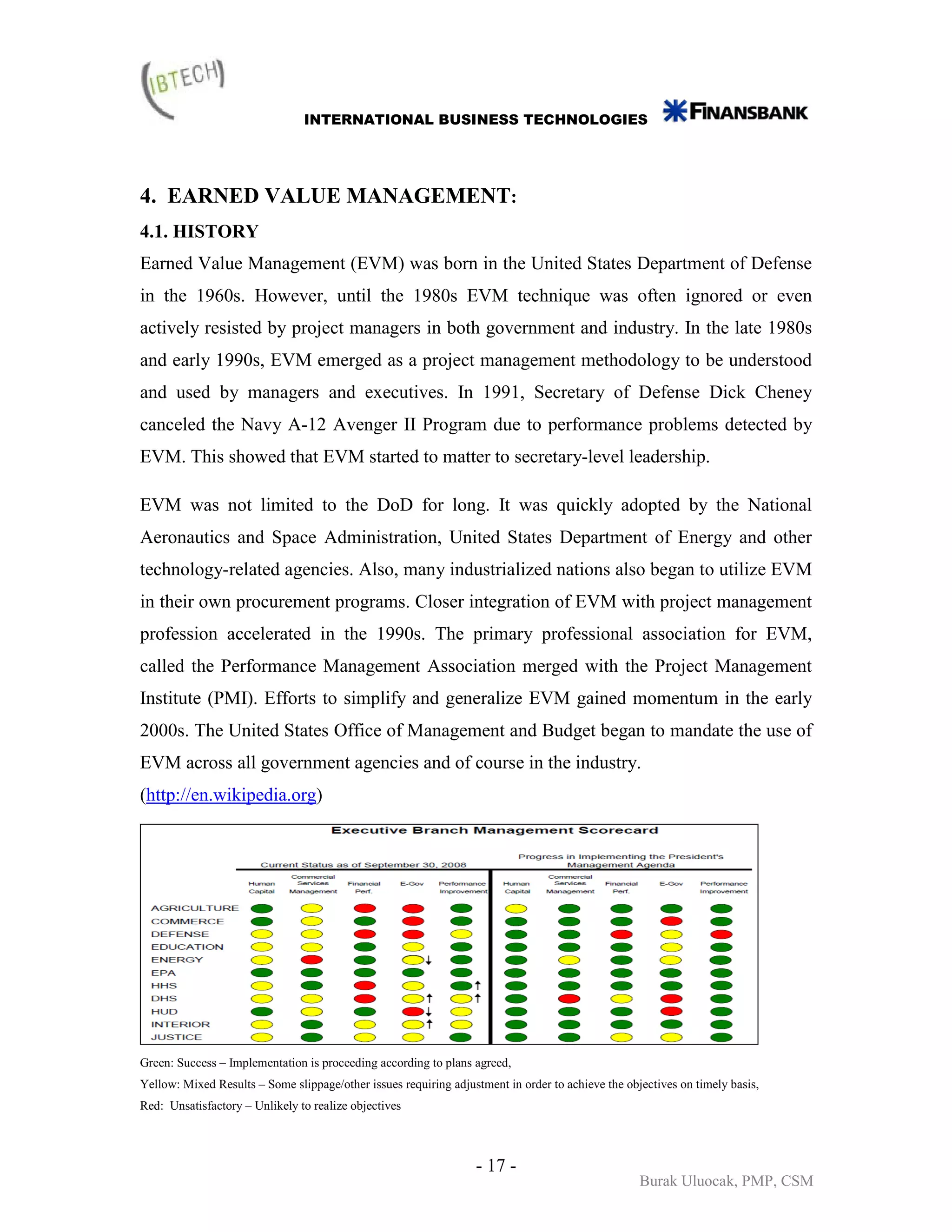INTERNATIONAL BUSINESS TECHNOLOGIES




4. EARNED VALUE MANAGEMENT:
4.1. HISTORY
Earned Value Management (EVM) was born in the United States Department of Defense
in the 1960s. However, until the 1980s EVM technique was often ignored or even
actively resisted by project managers in both government and industry. In the late 1980s
and early 1990s, EVM emerged as a project management methodology to be understood
and used by managers and executives. In 1991, Secretary of Defense Dick Cheney
canceled the Navy A-12 Avenger II Program due to performance problems detected by
EVM. This showed that EVM started to matter to secretary-level leadership.

EVM was not limited to the DoD for long. It was quickly adopted by the National
Aeronautics and Space Administration, United States Department of Energy and other
technology-related agencies. Also, many industrialized nations also began to utilize EVM
in their own procurement programs. Closer integration of EVM with project management
profession accelerated in the 1990s. The primary professional association for EVM,
called the Performance Management Association merged with the Project Management
Institute (PMI). Efforts to simplify and generalize EVM gained momentum in the early
2000s. The United States Office of Management and Budget began to mandate the use of
EVM across all government agencies and of course in the industry.
(http://en.wikipedia.org)




Green: Success – Implementation is proceeding according to plans agreed,
Yellow: Mixed Results – Some slippage/other issues requiring adjustment in order to achieve the objectives on timely basis,
Red: Unsatisfactory – Unlikely to realize objectives



                                                                  - 17 -
                                                                                                   Burak Uluocak, PMP, CSM
 