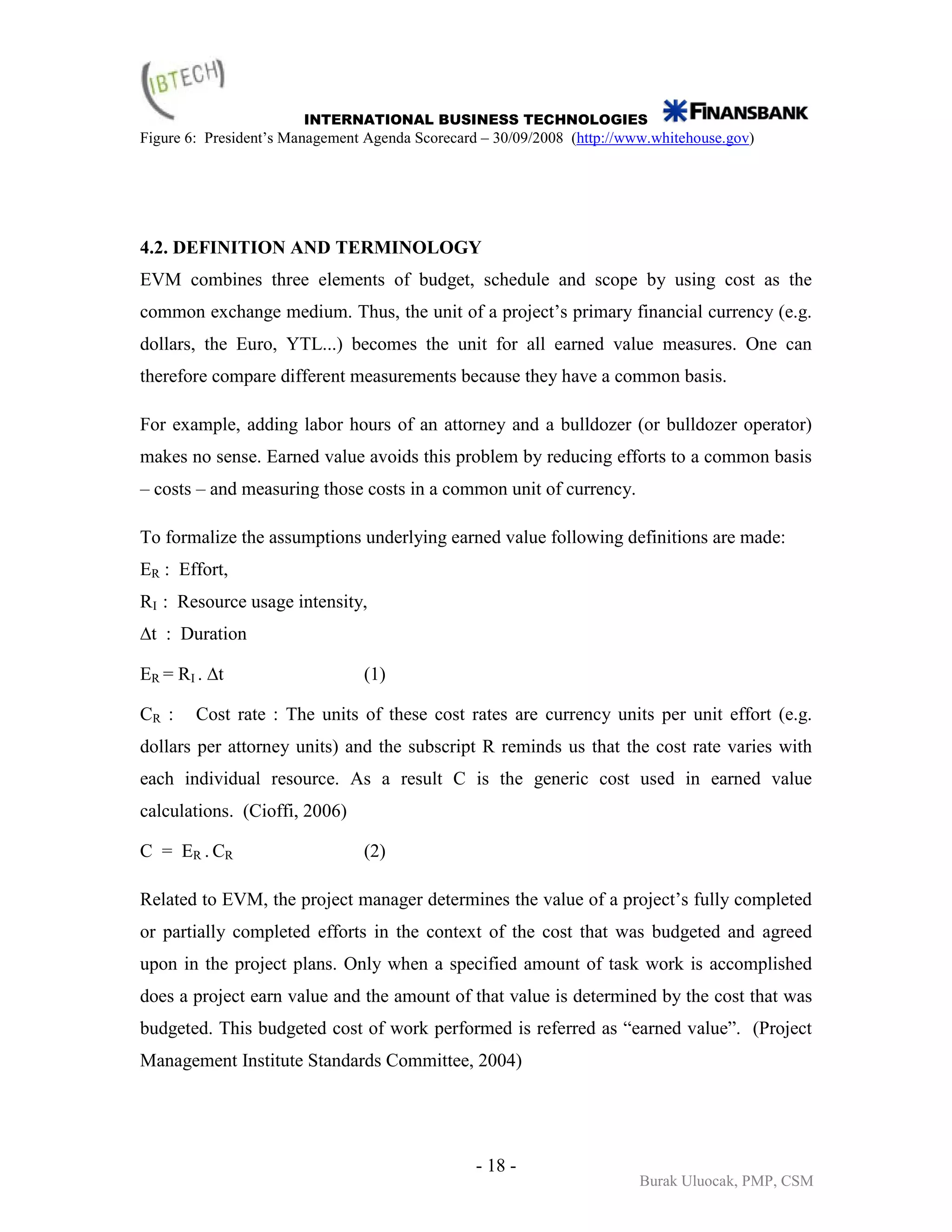 INTERNATIONAL BUSINESS TECHNOLOGIES
Figure 6: President’s Management Agenda Scorecard – 30/09/2008 (http://www.whitehouse.gov)




4.2. DEFINITION AND TERMINOLOGY
EVM combines three elements of budget, schedule and scope by using cost as the
common exchange medium. Thus, the unit of a project’s primary financial currency (e.g.
dollars, the Euro, YTL...) becomes the unit for all earned value measures. One can
therefore compare different measurements because they have a common basis.

For example, adding labor hours of an attorney and a bulldozer (or bulldozer operator)
makes no sense. Earned value avoids this problem by reducing efforts to a common basis
– costs – and measuring those costs in a common unit of currency.

To formalize the assumptions underlying earned value following definitions are made:
ER : Effort,
RI : Resource usage intensity,
∆t : Duration

ER = RI . ∆t                    (1)

CR :    Cost rate : The units of these cost rates are currency units per unit effort (e.g.
dollars per attorney units) and the subscript R reminds us that the cost rate varies with
each individual resource. As a result C is the generic cost used in earned value
calculations. (Cioffi, 2006)

C = ER . CR                     (2)

Related to EVM, the project manager determines the value of a project’s fully completed
or partially completed efforts in the context of the cost that was budgeted and agreed
upon in the project plans. Only when a specified amount of task work is accomplished
does a project earn value and the amount of that value is determined by the cost that was
budgeted. This budgeted cost of work performed is referred as “earned value”. (Project
Management Institute Standards Committee, 2004)




                                                 - 18 -
                                                                         Burak Uluocak, PMP, CSM
 