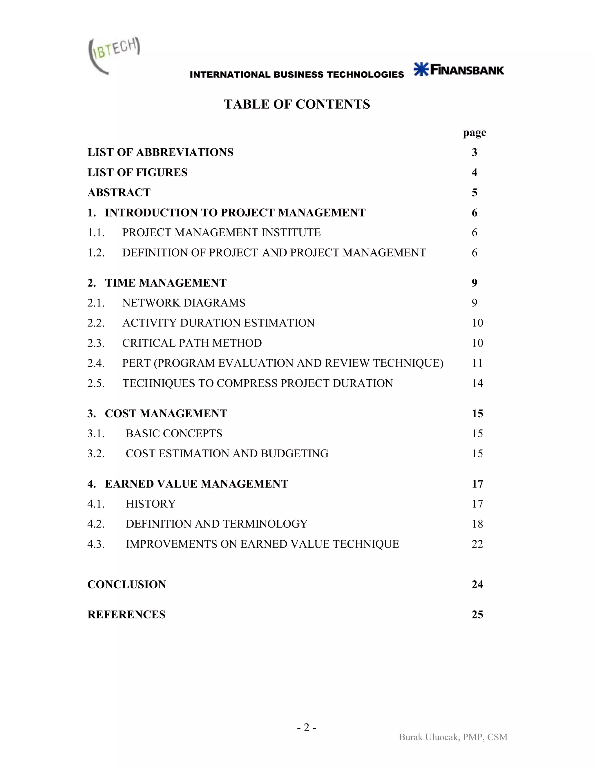 INTERNATIONAL BUSINESS TECHNOLOGIES


                        TABLE OF CONTENTS

                                                                 page
LIST OF ABBREVIATIONS                                              3
LIST OF FIGURES                                                    4
ABSTRACT                                                           5
1. INTRODUCTION TO PROJECT MANAGEMENT                              6
1.1.   PROJECT MANAGEMENT INSTITUTE                                6
1.2.   DEFINITION OF PROJECT AND PROJECT MANAGEMENT                6

2. TIME MANAGEMENT                                                 9
2.1.   NETWORK DIAGRAMS                                            9
2.2.   ACTIVITY DURATION ESTIMATION                                10
2.3.   CRITICAL PATH METHOD                                        10
2.4.   PERT (PROGRAM EVALUATION AND REVIEW TECHNIQUE)              11
2.5.   TECHNIQUES TO COMPRESS PROJECT DURATION                     14

3. COST MANAGEMENT                                                 15
3.1.   BASIC CONCEPTS                                              15
3.2.   COST ESTIMATION AND BUDGETING                               15

4. EARNED VALUE MANAGEMENT                                         17
4.1.   HISTORY                                                     17
4.2.   DEFINITION AND TERMINOLOGY                                  18
4.3.   IMPROVEMENTS ON EARNED VALUE TECHNIQUE                      22


CONCLUSION                                                         24

REFERENCES                                                         25




                                   -2-
                                                    Burak Uluocak, PMP, CSM
 