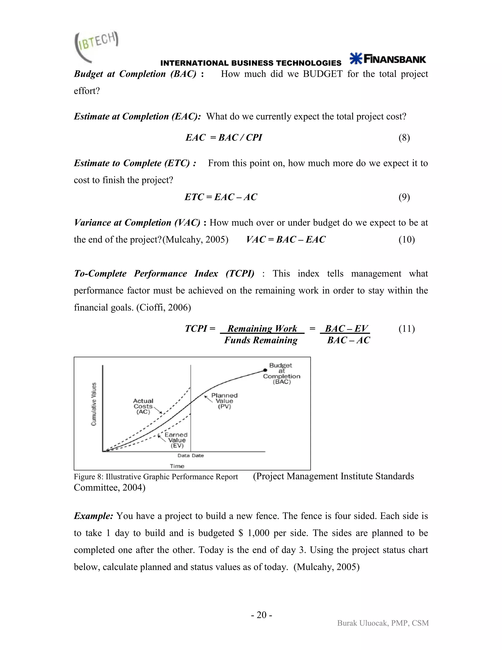 INTERNATIONAL BUSINESS TECHNOLOGIES
Budget at Completion (BAC) :               How much did we BUDGET for the total project
effort?

Estimate at Completion (EAC): What do we currently expect the total project cost?

                                 EAC = BAC / CPI                                        (8)

Estimate to Complete (ETC) :            From this point on, how much more do we expect it to
cost to finish the project?
                                 ETC = EAC – AC                                         (9)

Variance at Completion (VAC) : How much over or under budget do we expect to be at
the end of the project? (Mulcahy, 2005)             VAC = BAC – EAC                     (10)


To-Complete Performance Index (TCPI) : This index tells management what
performance factor must be achieved on the remaining work in order to stay within the
financial goals. (Cioffi, 2006)

                                 TCPI =      Remaining Work       =   BAC – EV          (11)
                                            Funds Remaining           BAC – AC




Figure 8: Illustrative Graphic Performance Report    (Project Management Institute Standards
Committee, 2004)

Example: You have a project to build a new fence. The fence is four sided. Each side is
to take 1 day to build and is budgeted $ 1,000 per side. The sides are planned to be
completed one after the other. Today is the end of day 3. Using the project status chart
below, calculate planned and status values as of today. (Mulcahy, 2005)



                                                    - 20 -
                                                                         Burak Uluocak, PMP, CSM
 