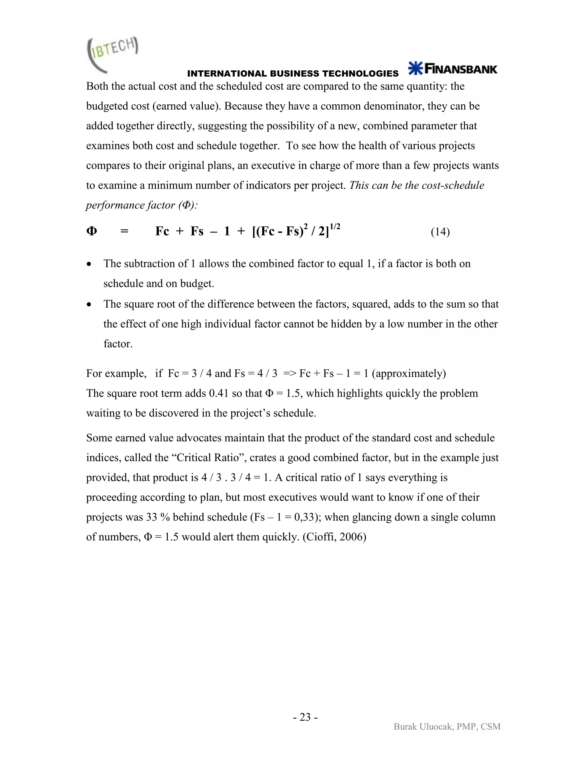 INTERNATIONAL BUSINESS TECHNOLOGIES
Both the actual cost and the scheduled cost are compared to the same quantity: the
budgeted cost (earned value). Because they have a common denominator, they can be
added together directly, suggesting the possibility of a new, combined parameter that
examines both cost and schedule together. To see how the health of various projects
compares to their original plans, an executive in charge of more than a few projects wants
to examine a minimum number of indicators per project. This can be the cost-schedule
performance factor (Φ):

Φ       =       Fc + Fs – 1 + [(Fc - Fs)2 / 2]1/2                                (14)

•   The subtraction of 1 allows the combined factor to equal 1, if a factor is both on
    schedule and on budget.
•   The square root of the difference between the factors, squared, adds to the sum so that
    the effect of one high individual factor cannot be hidden by a low number in the other
    factor.

For example, if Fc = 3 / 4 and Fs = 4 / 3 => Fc + Fs – 1 = 1 (approximately)
The square root term adds 0.41 so that Φ = 1.5, which highlights quickly the problem
waiting to be discovered in the project’s schedule.

Some earned value advocates maintain that the product of the standard cost and schedule
indices, called the “Critical Ratio”, crates a good combined factor, but in the example just
provided, that product is 4 / 3 . 3 / 4 = 1. A critical ratio of 1 says everything is
proceeding according to plan, but most executives would want to know if one of their
projects was 33 % behind schedule (Fs – 1 = 0,33); when glancing down a single column
of numbers, Φ = 1.5 would alert them quickly. (Cioffi, 2006)




                                                - 23 -
                                                                        Burak Uluocak, PMP, CSM
 