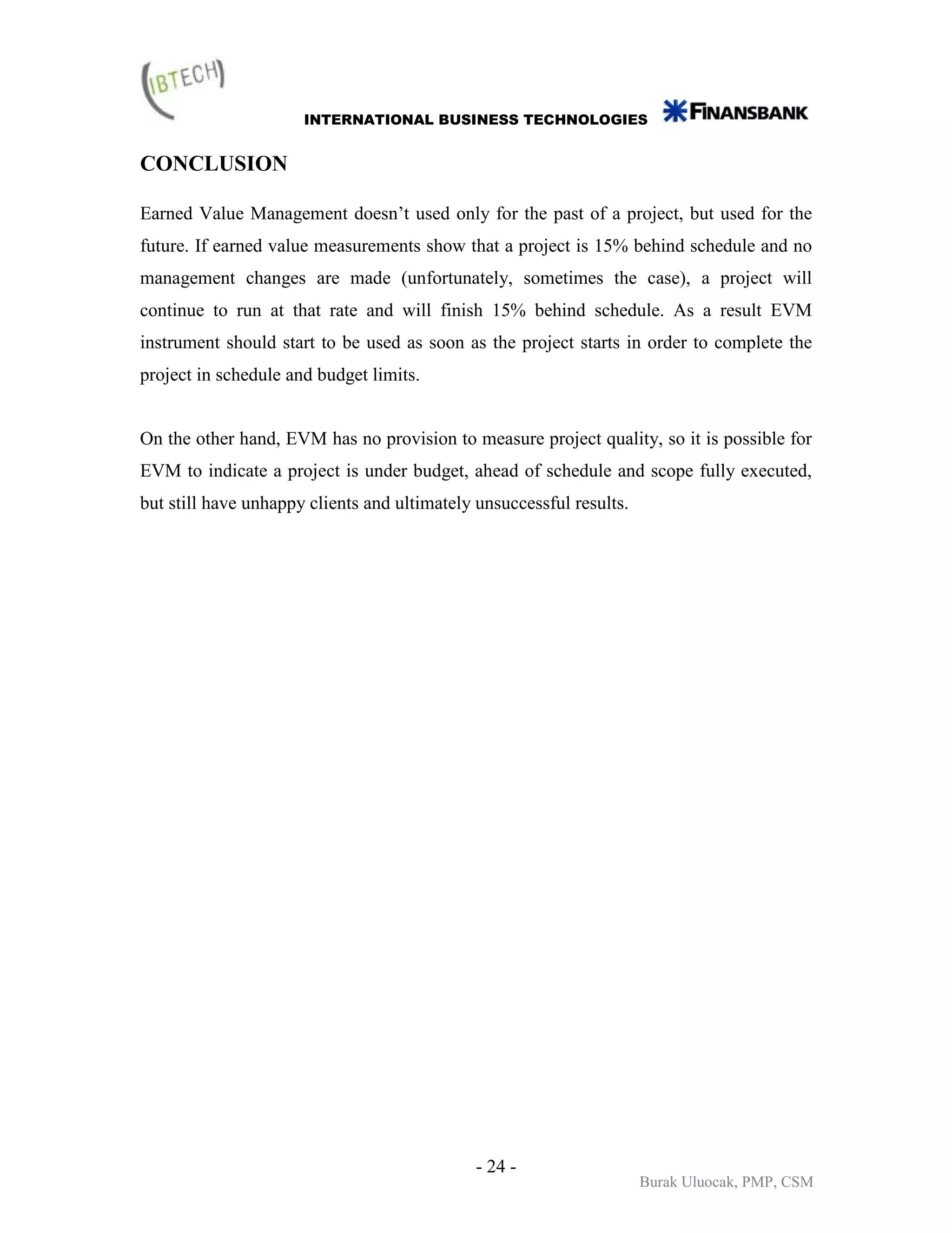 INTERNATIONAL BUSINESS TECHNOLOGIES


CONCLUSION

Earned Value Management doesn’t used only for the past of a project, but used for the
future. If earned value measurements show that a project is 15% behind schedule and no
management changes are made (unfortunately, sometimes the case), a project will
continue to run at that rate and will finish 15% behind schedule. As a result EVM
instrument should start to be used as soon as the project starts in order to complete the
project in schedule and budget limits.


On the other hand, EVM has no provision to measure project quality, so it is possible for
EVM to indicate a project is under budget, ahead of schedule and scope fully executed,
but still have unhappy clients and ultimately unsuccessful results.




                                              - 24 -
                                                                      Burak Uluocak, PMP, CSM
 