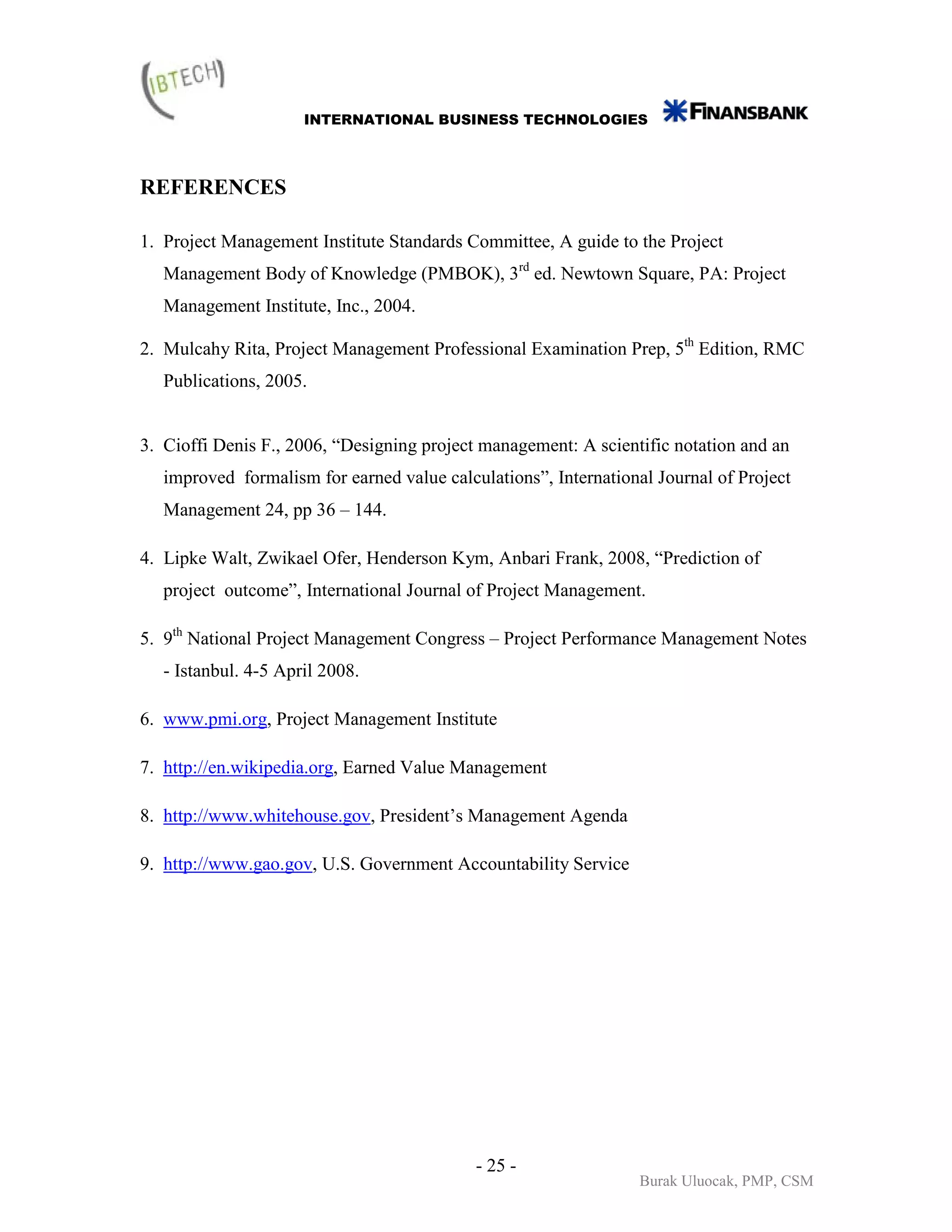 INTERNATIONAL BUSINESS TECHNOLOGIES



REFERENCES

1. Project Management Institute Standards Committee, A guide to the Project
   Management Body of Knowledge (PMBOK), 3rd ed. Newtown Square, PA: Project
   Management Institute, Inc., 2004.

2. Mulcahy Rita, Project Management Professional Examination Prep, 5th Edition, RMC
   Publications, 2005.


3. Cioffi Denis F., 2006, “Designing project management: A scientific notation and an
   improved formalism for earned value calculations”, International Journal of Project
   Management 24, pp 36 – 144.

4. Lipke Walt, Zwikael Ofer, Henderson Kym, Anbari Frank, 2008, “Prediction of
   project outcome”, International Journal of Project Management.

5. 9th National Project Management Congress – Project Performance Management Notes
   - Istanbul. 4-5 April 2008.

6. www.pmi.org, Project Management Institute

7. http://en.wikipedia.org, Earned Value Management

8. http://www.whitehouse.gov, President’s Management Agenda

9. http://www.gao.gov, U.S. Government Accountability Service




                                            - 25 -
                                                                  Burak Uluocak, PMP, CSM
 