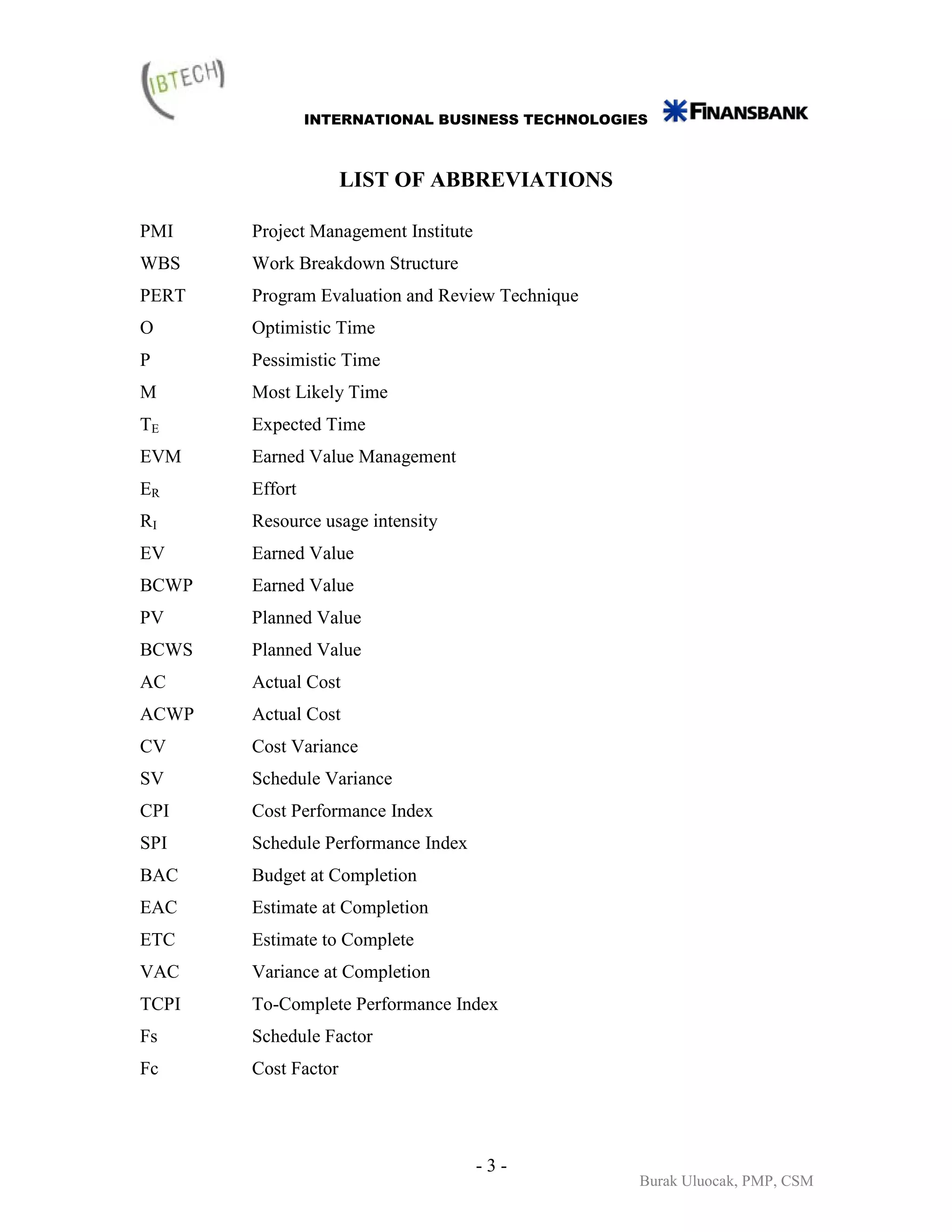 INTERNATIONAL BUSINESS TECHNOLOGIES



                     LIST OF ABBREVIATIONS

PMI    Project Management Institute
WBS    Work Breakdown Structure
PERT   Program Evaluation and Review Technique
O      Optimistic Time
P      Pessimistic Time
M      Most Likely Time
TE     Expected Time
EVM    Earned Value Management
ER     Effort
RI     Resource usage intensity
EV     Earned Value
BCWP   Earned Value
PV     Planned Value
BCWS   Planned Value
AC     Actual Cost
ACWP   Actual Cost
CV     Cost Variance
SV     Schedule Variance
CPI    Cost Performance Index
SPI    Schedule Performance Index
BAC    Budget at Completion
EAC    Estimate at Completion
ETC    Estimate to Complete
VAC    Variance at Completion
TCPI   To-Complete Performance Index
Fs     Schedule Factor
Fc     Cost Factor




                                      -3-
                                                  Burak Uluocak, PMP, CSM
 
