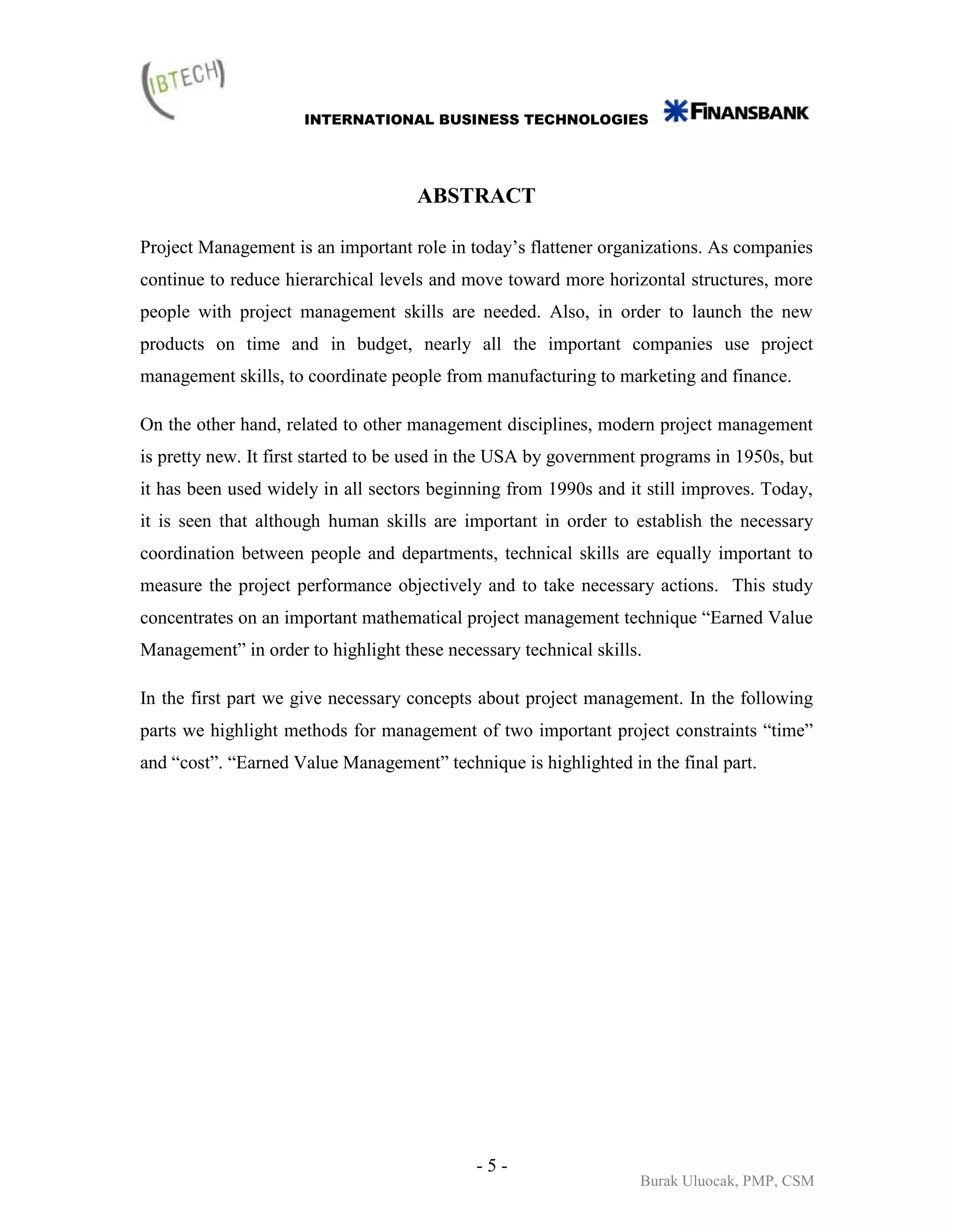 INTERNATIONAL BUSINESS TECHNOLOGIES




                                     ABSTRACT

Project Management is an important role in today’s flattener organizations. As companies
continue to reduce hierarchical levels and move toward more horizontal structures, more
people with project management skills are needed. Also, in order to launch the new
products on time and in budget, nearly all the important companies use project
management skills, to coordinate people from manufacturing to marketing and finance.

On the other hand, related to other management disciplines, modern project management
is pretty new. It first started to be used in the USA by government programs in 1950s, but
it has been used widely in all sectors beginning from 1990s and it still improves. Today,
it is seen that although human skills are important in order to establish the necessary
coordination between people and departments, technical skills are equally important to
measure the project performance objectively and to take necessary actions. This study
concentrates on an important mathematical project management technique “Earned Value
Management” in order to highlight these necessary technical skills.

In the first part we give necessary concepts about project management. In the following
parts we highlight methods for management of two important project constraints “time”
and “cost”. “Earned Value Management” technique is highlighted in the final part.




                                            -5-
                                                                  Burak Uluocak, PMP, CSM
 