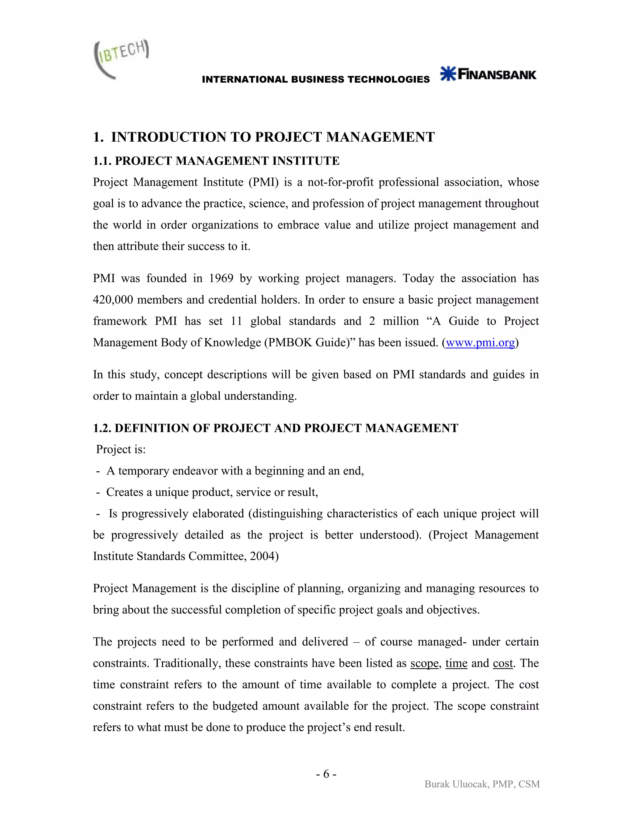 INTERNATIONAL BUSINESS TECHNOLOGIES




1. INTRODUCTION TO PROJECT MANAGEMENT
1.1. PROJECT MANAGEMENT INSTITUTE
Project Management Institute (PMI) is a not-for-profit professional association, whose
goal is to advance the practice, science, and profession of project management throughout
the world in order organizations to embrace value and utilize project management and
then attribute their success to it.

PMI was founded in 1969 by working project managers. Today the association has
420,000 members and credential holders. In order to ensure a basic project management
framework PMI has set 11 global standards and 2 million “A Guide to Project
Management Body of Knowledge (PMBOK Guide)” has been issued. (www.pmi.org)

In this study, concept descriptions will be given based on PMI standards and guides in
order to maintain a global understanding.

1.2. DEFINITION OF PROJECT AND PROJECT MANAGEMENT
Project is:
- A temporary endeavor with a beginning and an end,
- Creates a unique product, service or result,
- Is progressively elaborated (distinguishing characteristics of each unique project will
be progressively detailed as the project is better understood). (Project Management
Institute Standards Committee, 2004)

Project Management is the discipline of planning, organizing and managing resources to
bring about the successful completion of specific project goals and objectives.

The projects need to be performed and delivered – of course managed- under certain
constraints. Traditionally, these constraints have been listed as scope, time and cost. The
time constraint refers to the amount of time available to complete a project. The cost
constraint refers to the budgeted amount available for the project. The scope constraint
refers to what must be done to produce the project’s end result.


                                             -6-
                                                                   Burak Uluocak, PMP, CSM
 