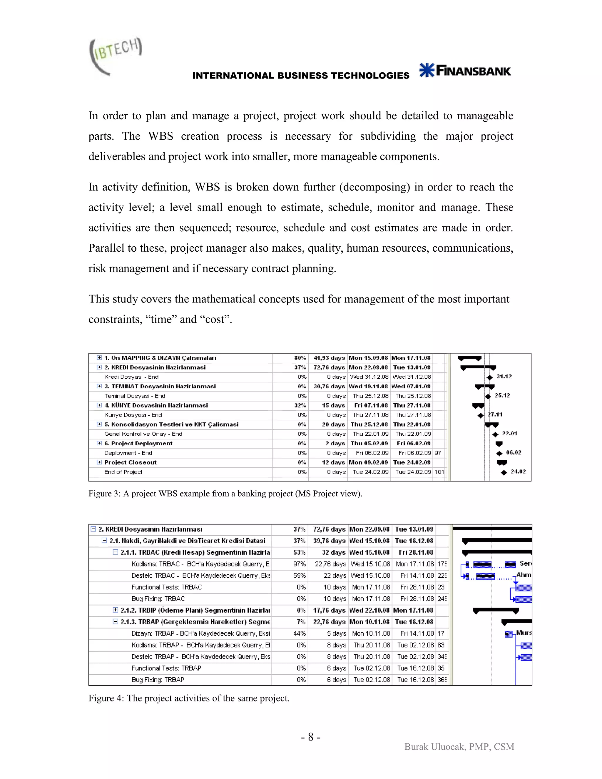 INTERNATIONAL BUSINESS TECHNOLOGIES



In order to plan and manage a project, project work should be detailed to manageable
parts. The WBS creation process is necessary for subdividing the major project
deliverables and project work into smaller, more manageable components.

In activity definition, WBS is broken down further (decomposing) in order to reach the
activity level; a level small enough to estimate, schedule, monitor and manage. These
activities are then sequenced; resource, schedule and cost estimates are made in order.
Parallel to these, project manager also makes, quality, human resources, communications,
risk management and if necessary contract planning.

This study covers the mathematical concepts used for management of the most important
constraints, “time” and “cost”.




Figure 3: A project WBS example from a banking project (MS Project view).




Figure 4: The project activities of the same project.



                                                        -8-
                                                                            Burak Uluocak, PMP, CSM
 
