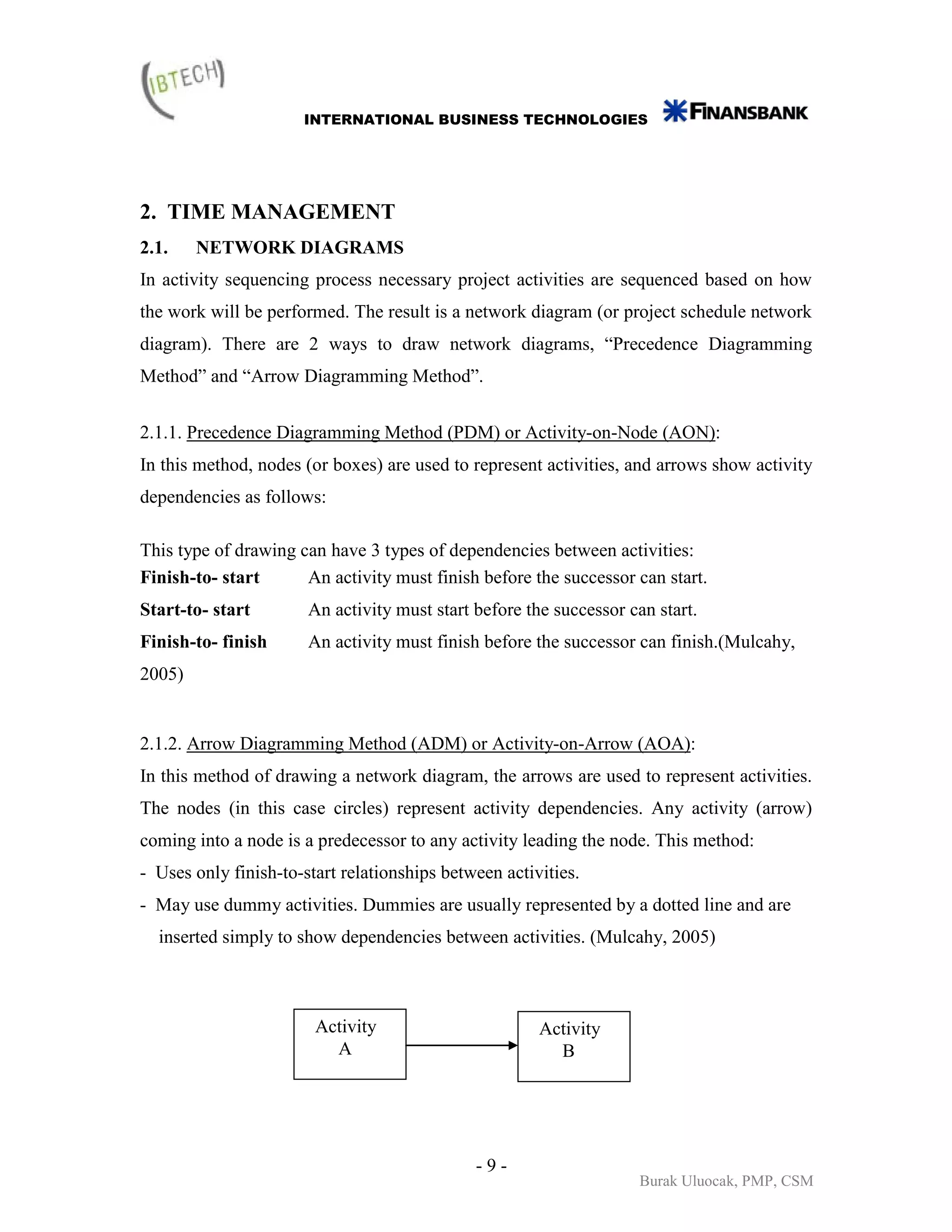 INTERNATIONAL BUSINESS TECHNOLOGIES




2. TIME MANAGEMENT
2.1.    NETWORK DIAGRAMS
In activity sequencing process necessary project activities are sequenced based on how
the work will be performed. The result is a network diagram (or project schedule network
diagram). There are 2 ways to draw network diagrams, “Precedence Diagramming
Method” and “Arrow Diagramming Method”.


2.1.1. Precedence Diagramming Method (PDM) or Activity-on-Node (AON):
In this method, nodes (or boxes) are used to represent activities, and arrows show activity
dependencies as follows:

This type of drawing can have 3 types of dependencies between activities:
Finish-to- start      An activity must finish before the successor can start.
Start-to- start        An activity must start before the successor can start.
Finish-to- finish      An activity must finish before the successor can finish.(Mulcahy,
2005)


2.1.2. Arrow Diagramming Method (ADM) or Activity-on-Arrow (AOA):
In this method of drawing a network diagram, the arrows are used to represent activities.
The nodes (in this case circles) represent activity dependencies. Any activity (arrow)
coming into a node is a predecessor to any activity leading the node. This method:
- Uses only finish-to-start relationships between activities.
- May use dummy activities. Dummies are usually represented by a dotted line and are
  inserted simply to show dependencies between activities. (Mulcahy, 2005)



                        Activity                       Activity
                          A                              B




                                              -9-
                                                                    Burak Uluocak, PMP, CSM
 