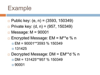 Example
 Public key: (e, n) = (3593, 150349)
 Private key: (d, n) = (957, 150349)
 Message: M = 90001
 Encrypted Message: EM = M**e % n
 EM = 90001**3593 % 150349
 131425
 Decrypted Message: DM = EM**d % n
 DM = 131425**957 % 150349
 90001
 