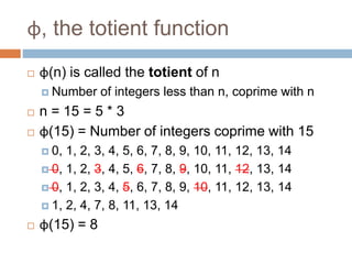 φ, the totient function
 φ(n) is called the totient of n
 Number of integers less than n, coprime with n
 n = 15 = 5 * 3
 φ(15) = Number of integers coprime with 15
 0, 1, 2, 3, 4, 5, 6, 7, 8, 9, 10, 11, 12, 13, 14
 0, 1, 2, 3, 4, 5, 6, 7, 8, 9, 10, 11, 12, 13, 14
 0, 1, 2, 3, 4, 5, 6, 7, 8, 9, 10, 11, 12, 13, 14
 1, 2, 4, 7, 8, 11, 13, 14
 φ(15) = 8
 