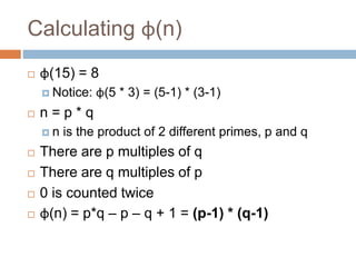 Calculating φ(n)
 φ(15) = 8
 Notice: φ(5 * 3) = (5-1) * (3-1)
 n = p * q
 n is the product of 2 different primes, p and q
 There are p multiples of q
 There are q multiples of p
 0 is counted twice
 φ(n) = p*q – p – q + 1 = (p-1) * (q-1)
 